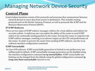 Control Plane
Control plane functions consist of the protocols and processes that communicate between
network devices to move data from source to destination. This includes routing
protocols such as the Border Gateway Protocol, as well as protocols like ICMP and the
Resource Reservation Protocol (RSVP).
IP ICMP Redirects
There are two types of ICMP redirect messages: redirect for a host address and redirect for
an entire subnet. A malicious user can exploit the ability of the router to send ICMP
redirects by continually sending packets to the router, forcing the router to respond with
ICMP redirect messages, resulting in an adverse impact on the CPU and performance of
the router. In order to prevent the router from sending ICMP redirects, use the no ip
redirects interface configuration command.
ICMP Unreachable
In Cisco IOS software, ICMP unreachable generation is limited to one packet every 500
milliseconds by default. ICMP unreachable message generation can be disabled using
the interface configuration command no ip unreachables. ICMP unreachable rate
limiting can be changed from the default using the global configuration command ip
icmp rate-limit unreachable interval-in-ms.
08/08/13
Instructional Design-Computer Networking -
Bridges Educational Group
Managing Network Device Security
 