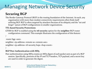Securing BGP
The Border Gateway Protocol (BGP) is the routing foundation of the Internet. As such, any
organization with more than modest connectivity requirements often finds itself
utilizing BGP. BGP is often targeted by attackers because of its ubiquity and the “set and
forget” nature of BGP configurations in smaller organizations.
TTL-based Security Protections
GTSM for BGP is enabled using the ttl-security option for the neighbor BGP router
configuration command. This example illustrates the configuration of this feature:
!
router bgp <asn>
neighbor <ip-address> remote-as <remote-asn>
neighbor <ip-address> ttl-security hops <hop-count>
!
BGP Peer Authentication with MD5
Peer authentication using MD5 creates an MD5 digest of each packet sent as part of a BGP
session. Specifically, portions of the IP and TCP headers, TCP payload, and a secret key
are used in order to generate the digest.
08/08/13
Instructional Design-Computer Networking -
Bridges Educational Group
Managing Network Device Security
 