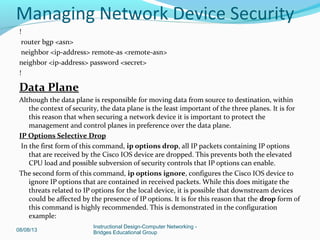 !
router bgp <asn>
neighbor <ip-address> remote-as <remote-asn>
neighbor <ip-address> password <secret>
!
Data Plane
Although the data plane is responsible for moving data from source to destination, within
the context of security, the data plane is the least important of the three planes. It is for
this reason that when securing a network device it is important to protect the
management and control planes in preference over the data plane.
IP Options Selective Drop
In the first form of this command, ip options drop, all IP packets containing IP options
that are received by the Cisco IOS device are dropped. This prevents both the elevated
CPU load and possible subversion of security controls that IP options can enable.
The second form of this command, ip options ignore, configures the Cisco IOS device to
ignore IP options that are contained in received packets. While this does mitigate the
threats related to IP options for the local device, it is possible that downstream devices
could be affected by the presence of IP options. It is for this reason that the drop form of
this command is highly recommended. This is demonstrated in the configuration
example:
08/08/13
Instructional Design-Computer Networking -
Bridges Educational Group
Managing Network Device Security
 
