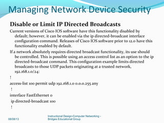 Disable or Limit IP Directed Broadcasts
Current versions of Cisco IOS software have this functionality disabled by
default; however, it can be enabled via the ip directed-broadcast interface
configuration command. Releases of Cisco IOS software prior to 12.0 have this
functionality enabled by default.
If a network absolutely requires directed broadcast functionality, its use should
be controlled. This is possible using an access control list as an option to the ip
directed-broadcast command. This configuration example limits directed
broadcasts to those UDP packets originating at a trusted network,
192.168.1.0/24:
!
access-list 100 permit udp 192.168.1.0 0.0.0.255 any
!
interface FastEthernet 0
ip directed-broadcast 100
!
08/08/13
Instructional Design-Computer Networking -
Bridges Educational Group
Managing Network Device Security
 