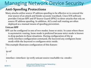 Anti-Spoofing Protections
Many attacks utilize source IP address spoofing to be effective or to conceal the
true source of an attack and hinder accurate traceback. Cisco IOS software
provides Unicast RPF and IP Source Guard (IPSG) to deter attacks that rely on
source IP address spoofing. In addition, ACLs and null routing are often
deployed as a manual means of spoofing prevention.
Unicast RPF
RPF can be configured in one of two modes: loose or strict. In cases where there
is asymmetric routing, loose mode is preferred because strict mode is known
to drop packets in these situations. During configuration of the ip
verify interface configuration command, the keyword any configures loose
mode while the keyword rx configures strict mode.
This example illustrates configuration of this feature:
!
ip cef
!
interface <interface> ip verify unicast source reachable-via <mode>
!
08/08/13
Instructional Design-Computer Networking -
Bridges Educational Group
Managing Network Device Security
 