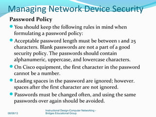 Password Policy
You should keep the following rules in mind when
formulating a password policy:
Acceptable password length must be between 1 and 25
characters. Blank passwords are not a part of a good
security policy. The passwords should contain
alphanumeric, uppercase, and lowercase characters.
On Cisco equipment, the first character in the password
cannot be a number.
Leading spaces in the password are ignored; however.
spaces after the first character are not ignored.
Passwords must be changed often, and using the same
passwords over again should be avoided.
08/08/13
Instructional Design-Computer Networking -
Bridges Educational Group
Managing Network Device Security
 