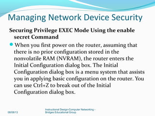 Securing Privilege EXEC Mode Using the enable
secret Command
When you first power on the router, assuming that
there is no prior configuration stored in the
nonvolatile RAM (NVRAM), the router enters the
Initial Configuration dialog box. The Initial
Configuration dialog box is a menu system that assists
you in applying basic configuration on the router. You
can use Ctrl+Z to break out of the Initial
Configuration dialog box.
08/08/13
Instructional Design-Computer Networking -
Bridges Educational Group
Managing Network Device Security
 