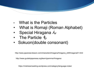 • What is the Particles
• What is Romaji (Roman Alphabet)
• Special Hiragana ん
• The Particle も
• Sokuon(double consonant)
http://www.japanese-lesson.com/characters/hiragana/hiragana_drill/hiragana01.html
http://www.guidetojapanese.org/learn/grammar/hiragana
https://mistressinwaiting.wordpress.com/category/language-notes/
 