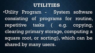 UTILITIES
•Utility Program - System software
consisting of programs for routine,
repetitive tasks ( e.g. copying,
clearing primary storage, computing a
square root, or sorting), which can be
shared by many users.
 