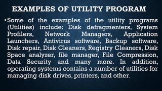 EXAMPLES OF UTILITY PROGRAM
•Some of the examples of the utility programs
(Utilities) include: Disk defragmenters, System
Profilers, Network Managers, Application
Launchers, Antivirus software, Backup software,
Disk repair, Disk Cleaners, Registry Cleaners, Disk
Space analyzer, file manager, File Compression,
Data Security and many more. In addition,
operating systems contains a number of utilities for
managing disk drives, printers, and other.
 