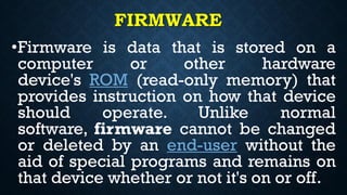 FIRMWARE
•Firmware is data that is stored on a
computer or other hardware
device's ROM (read-only memory) that
provides instruction on how that device
should operate. Unlike normal
software, firmware cannot be changed
or deleted by an end-user without the
aid of special programs and remains on
that device whether or not it's on or off.
 