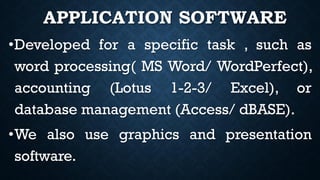 APPLICATION SOFTWARE
•Developed for a specific task , such as
word processing( MS Word/ WordPerfect),
accounting (Lotus 1-2-3/ Excel), or
database management (Access/ dBASE).
•We also use graphics and presentation
software.
 