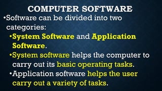 COMPUTER SOFTWARE
•Software can be divided into two
categories:
•System Software and Application
Software.
•System software helps the computer to
carry out its basic operating tasks.
•Application software helps the user
carry out a variety of tasks.
 