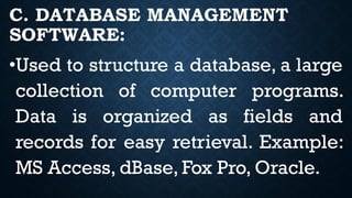 C. DATABASE MANAGEMENT
SOFTWARE:
•Used to structure a database, a large
collection of computer programs.
Data is organized as fields and
records for easy retrieval. Example:
MS Access, dBase, Fox Pro, Oracle.
 