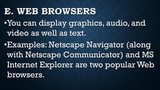 E. WEB BROWSERS
•You can display graphics, audio, and
video as well as text.
•Examples: Netscape Navigator (along
with Netscape Communicator) and MS
Internet Explorer are two popular Web
browsers.
 