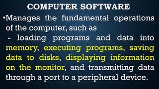 •Manages the fundamental operations
of the computer, such as
- loading programs and data into
memory, executing programs, saving
data to disks, displaying information
on the monitor, and transmitting data
through a port to a peripheral device.
COMPUTER SOFTWARE
 