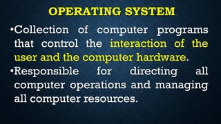OPERATING SYSTEM
•Collection of computer programs
that control the interaction of the
user and the computer hardware.
•Responsible for directing all
computer operations and managing
all computer resources.
 