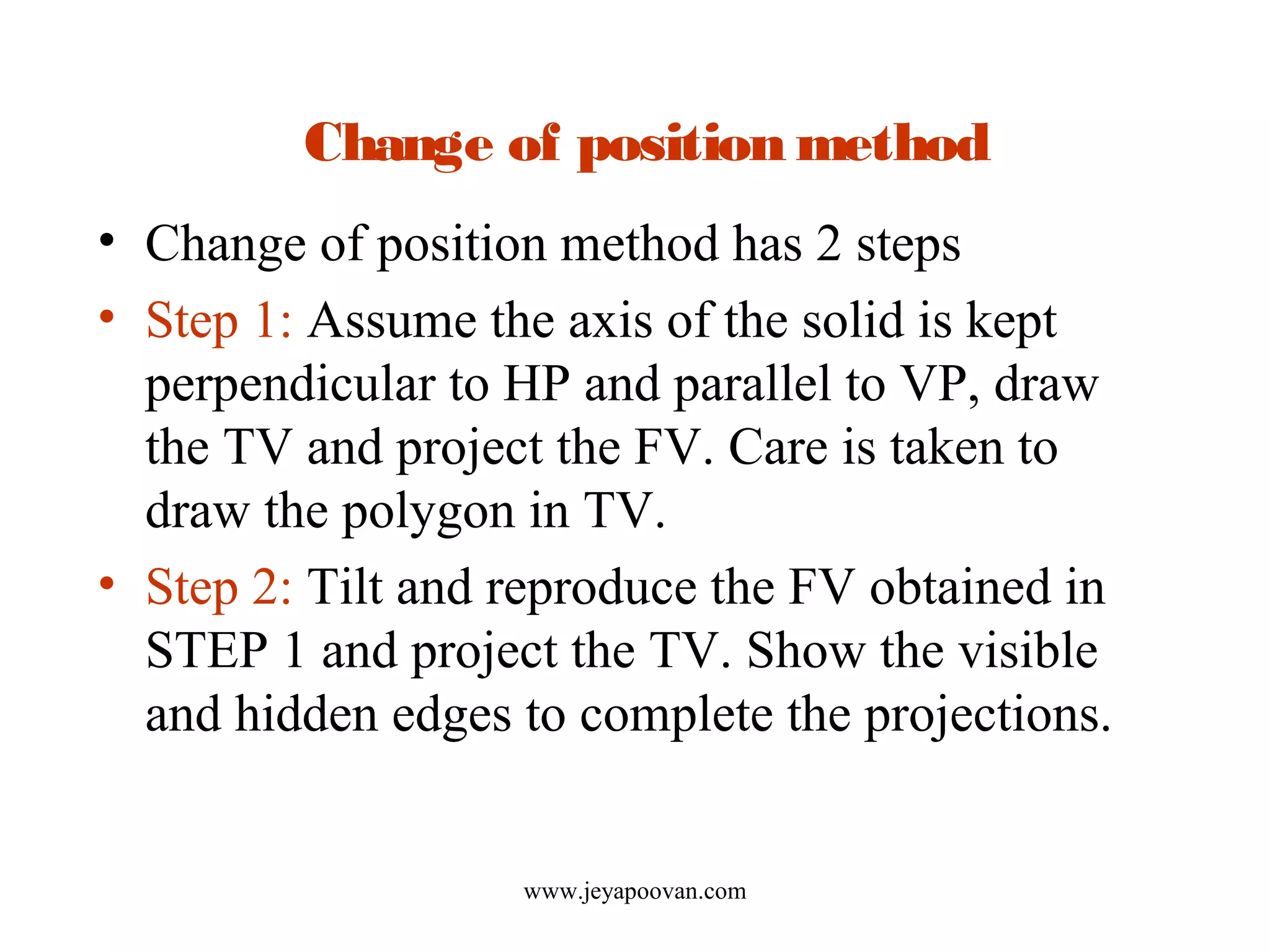 Change of position method
• Change of position method has 2 steps
• Step 1: Assume the axis of the solid is kept
perpendicular to HP and parallel to VP, draw
the TV and project the FV. Care is taken to
draw the polygon in TV.
• Step 2: Tilt and reproduce the FV obtained in
STEP 1 and project the TV. Show the visible
and hidden edges to complete the projections.
www.jeyapoovan.com
 