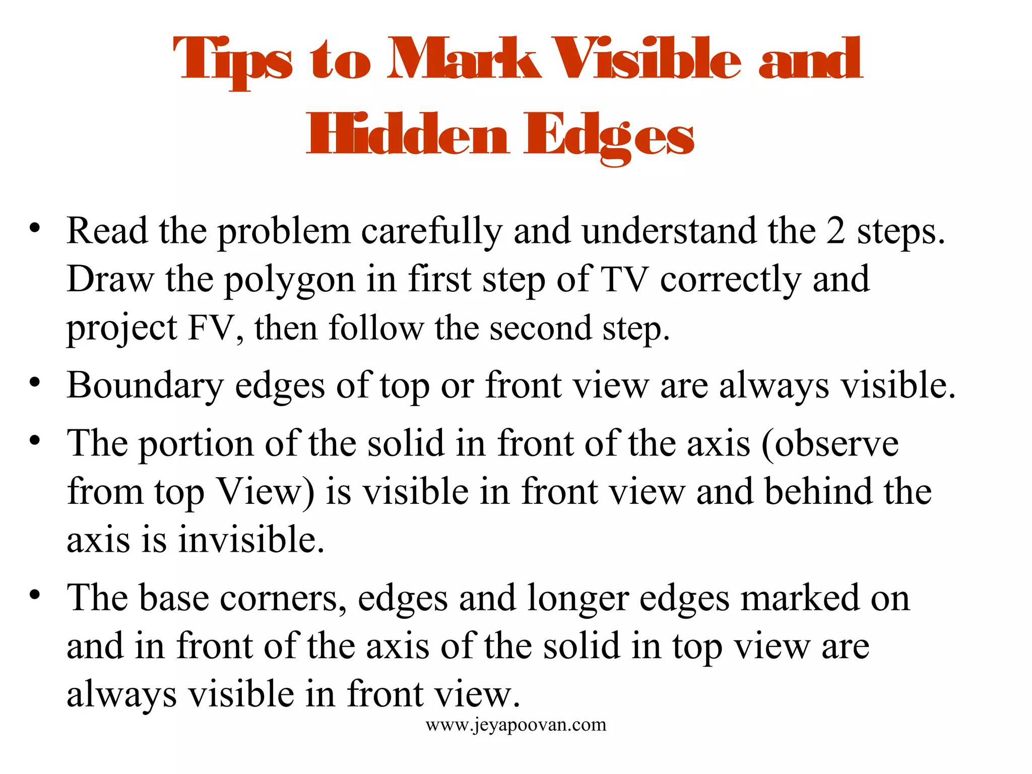 Tips to MarkVisible and
Hidden Edges
• Read the problem carefully and understand the 2 steps.
Draw the polygon in first step of TV correctly and
project FV, then follow the second step.
• Boundary edges of top or front view are always visible.
• The portion of the solid in front of the axis (observe
from top View) is visible in front view and behind the
axis is invisible.
• The base corners, edges and longer edges marked on
and in front of the axis of the solid in top view are
always visible in front view.
www.jeyapoovan.com
 