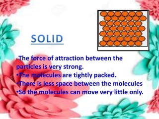 • The force of attraction between the
particles is very strong.
•The molecules are tightly packed.
•There is less space between the molecules
•So the molecules can move very little only.
 