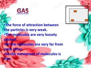 •The force of attraction between
the particles is very weak.
•The molecules are very loosely
packed.
•So the molecules are very far from
each other.
•So the movement of molecules is
free.
 