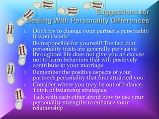 1.   Don't try to change your partner's personality
     It won't work!
2.   Be responsible for yourself! The fact that
     personality traits are generally pervasive
     throughout life does not give you an excuse
     not to learn behaviors that will positively
     contribute to your marriage
3.   Remember the positive aspects of your
     partner's personality that first attracted you.
4.   Consider where you may be out of balance.
     Think of balancing strategies.
5.   Talk with each other about how to use your
     personality strengths to enhance your
     relationship.
 