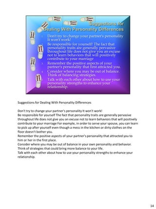 Suggestions for Dealing With Personality Differences

Don't try to change your partner's personality It won't work!
Be responsible for yourself The fact that personality traits are generally pervasive
throughout life does not give you an excuse not to learn behaviors that will positively
contribute to your marriage For example, in order to serve your spouse, you can learn
to pick up after yourself even though a mess in the kitchen or dirty clothes on the
floor doesn't bother you.
Remember the positive aspects of your partner's personality that attracted you to
him or her in the first place.
Consider where you may be out of balance in your own personality and behavior.
Think of strategies that could bring more balance to your life.
Talk with each other about how to use your personality strengths to enhance your
relationship.




                                                                                          14
 