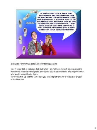 Biological Parent must pass Authority to Stepparents

i.e.: “I know Bob is not your dad, but when I am not here, he will be enforcing the
household rules we have agreed on I expect you to be courteous and respect him as
you would any authority figure
I will back him up just the same as if you caused problems for a babysitter or your
school teacher




                                                                                      3
 