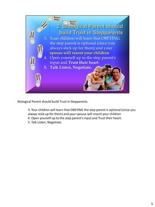 Biological Parent should build Trust in Stepparents

       3. Your children will learn that OBEYING the step parent is optional (since you
       always stick up for them) and your spouse will resent your children
       4. Open yourself up to the step parent's input and Trust their heart:
       5. Talk Listen, Negotiate.




                                                                                         5
 