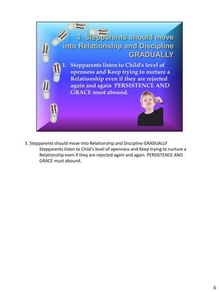 3. Stepparents should move into Relationship and Discipline GRADUALLY
       Stepparents listen to Child's level of openness and Keep trying to nurture a
       Relationship even if they are rejected again and again. PERSISTENCE AND
       GRACE must abound.




                                                                                      6
 