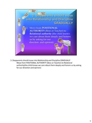 3. Stepparents should move into Relationship and Discipline GRADUALLY
       Move from POSITIONAL AUTHORITY (Boss or Teacher) to Relational
       authority(the child knows we care about them deeply and honors us by asking
       for our direction and opinion)




                                                                                     7
 