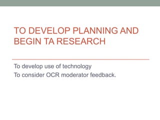 TO DEVELOP PLANNING AND
BEGIN TA RESEARCH
To develop use of technology
To consider OCR moderator feedback.
 