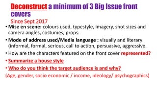 Deconstruct a minimum of 3 Big Issue front
covers
Since Sept 2017
• Mise en scene: colours used, typestyle, imagery, shot sizes and
camera angles, costumes, props.
• Mode of address used/Media language : visually and literary
(informal, formal, serious, call to action, persuasive, aggressive.
• How are the characters featured on the front cover represented?
• Summarize a house style
• Who do you think the target audience is and why?
(Age, gender, socio economic / income, ideology/ psychographics)
 