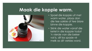 Maak die koppie warm.
• Spoel die koppie uit met
warm water, plaas dan
die tee sakkie of tee blare
binne die koppie.
• Skink die water vanaf die
ketel in die koppie todat
'n vierde van die beker
vol is, dit los spasie vir
melk as dit verkies word.
 