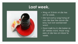Laat week.
• Wag vir 3-5min vir die tee
om te week.
• Die tyd wat jy wag hang af
van die tipe tee asook die
brou tyd wat aanbeveel
word.
• Gooi melk by in die beker as
dit verkies word. Maar wag
eers vir die tee om klaar te
week.
 
