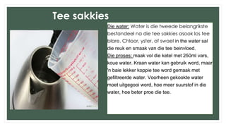 Tee sakkies
Die water: Water is die tweede belangrikste
bestandeel na die tee sakkies asook los tee
blare. Chloor, yster, of swael in the water sal
die reuk en smaak van die tee beinvloed.
Die proses: maak vol die ketel met 250ml vars,
koue water. Kraan water kan gebruik word, maar
'n baie lekker koppie tee word gemaak met
gefiltreerde water. Voorheen gekookte water
moet uitgegooi word, hoe meer suurstof in die
water, hoe beter proe die tee.
 