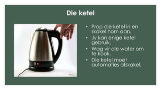 Die ketel
• Prop die ketel in en
skakel hom aan.
• Jy kan enige ketel
gebruik.
• Wag vir die water om
te kook.
• Die ketel moet
automaties afskakel.
 