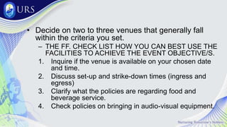 • Decide on two to three venues that generally fall
within the criteria you set.
– THE FF. CHECK LIST HOW YOU CAN BEST USE THE
FACILITIES TO ACHIEVE THE EVENT OBJECTIVE/S.
1. Inquire if the venue is available on your chosen date
and time.
2. Discuss set-up and strike-down times (ingress and
egress)
3. Clarify what the policies are regarding food and
beverage service.
4. Check policies on bringing in audio-visual equipment.
 