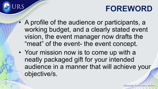 FOREWORD
• A profile of the audience or participants, a
working budget, and a clearly stated event
vision, the event manager now drafts the
“meat” of the event- the event concept.
• Your mission now is to come up with a
neatly packaged gift for your intended
audience in a manner that will achieve your
objective/s.
 