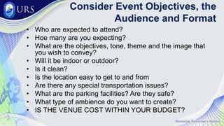 Consider Event Objectives, the
Audience and Format
• Who are expected to attend?
• Hoe many are you expecting?
• What are the objectives, tone, theme and the image that
you wish to convey?
• Will it be indoor or outdoor?
• Is it clean?
• Is the location easy to get to and from
• Are there any special transportation issues?
• What are the parking facilities? Are they safe?
• What type of ambience do you want to create?
• IS THE VENUE COST WITHIN YOUR BUDGET?
 