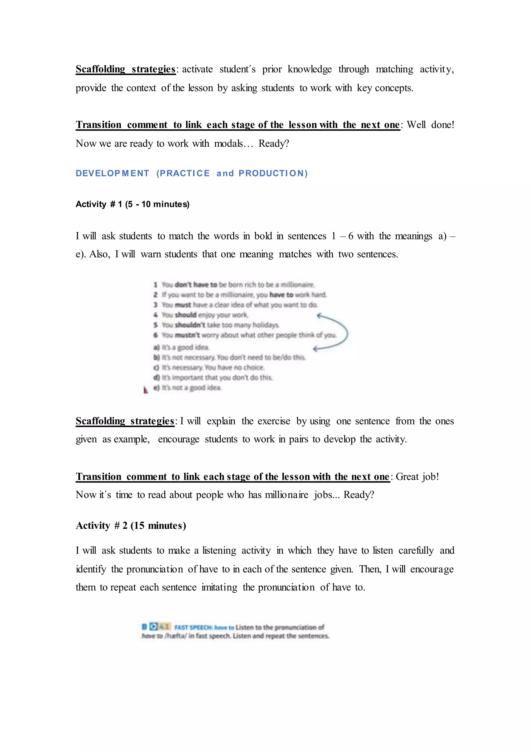 Scaffolding strategies: activate student´s prior knowledge through matching activity,
provide the context of the lesson by asking students to work with key concepts.
Transition comment to link each stage of the lesson with the next one: Well done!
Now we are ready to work with modals… Ready?
DEVELOP M ENT (PRACTI CE and PRODUCTI ON)
Activity # 1 (5 - 10 minutes)
I will ask students to match the words in bold in sentences 1 – 6 with the meanings a) –
e). Also, I will warn students that one meaning matches with two sentences.
Scaffolding strategies: I will explain the exercise by using one sentence from the ones
given as example, encourage students to work in pairs to develop the activity.
Transition comment to link each stage of the lesson with the next one: Great job!
Now it´s time to read about people who has millionaire jobs... Ready?
Activity # 2 (15 minutes)
I will ask students to make a listening activity in which they have to listen carefully and
identify the pronunciation of have to in each of the sentence given. Then, I will encourage
them to repeat each sentence imitating the pronunciation of have to.
 