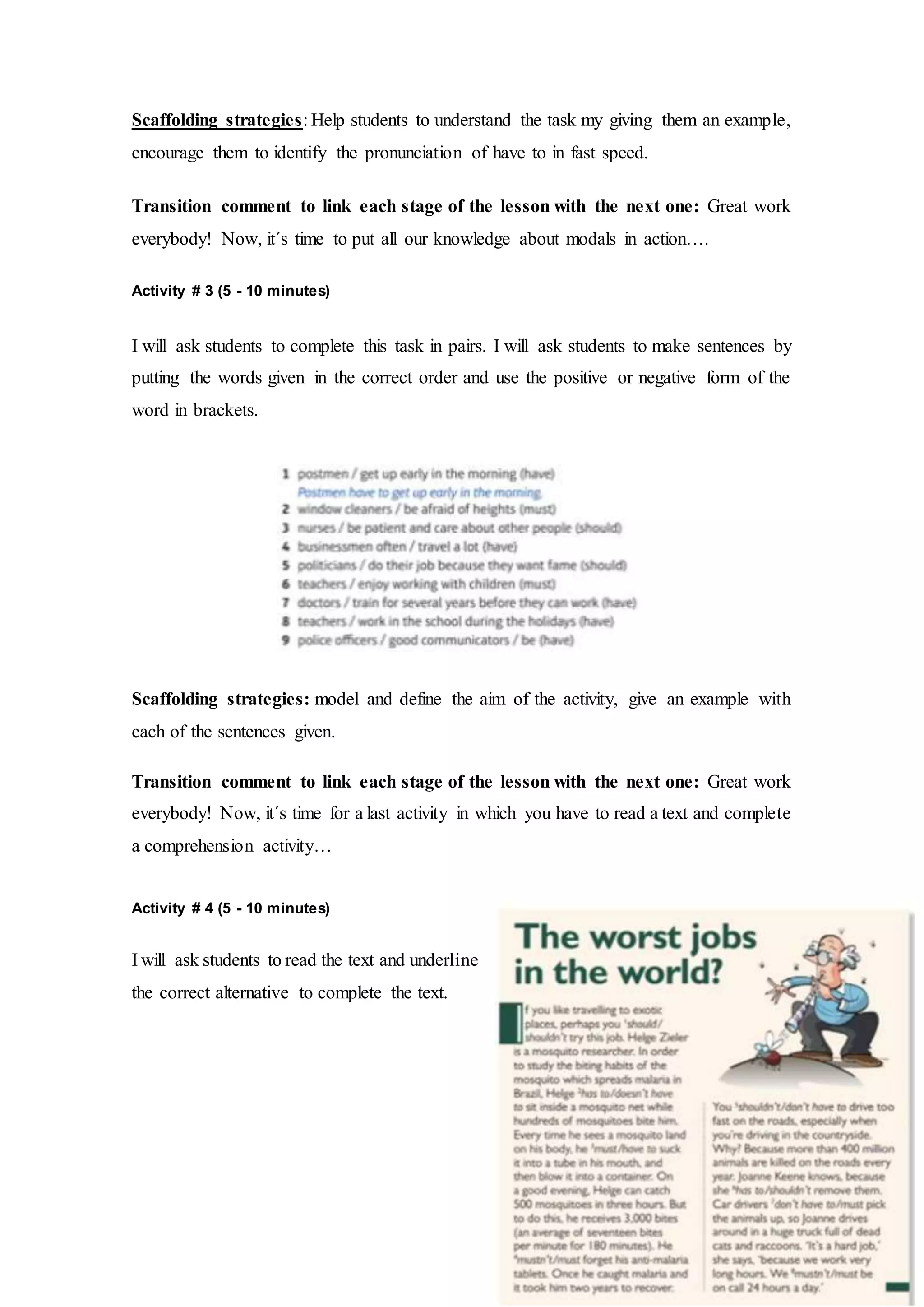 Scaffolding strategies: Help students to understand the task my giving them an example,
encourage them to identify the pronunciation of have to in fast speed.
Transition comment to link each stage of the lesson with the next one: Great work
everybody! Now, it´s time to put all our knowledge about modals in action….
Activity # 3 (5 - 10 minutes)
I will ask students to complete this task in pairs. I will ask students to make sentences by
putting the words given in the correct order and use the positive or negative form of the
word in brackets.
Scaffolding strategies: model and define the aim of the activity, give an example with
each of the sentences given.
Transition comment to link each stage of the lesson with the next one: Great work
everybody! Now, it´s time for a last activity in which you have to read a text and complete
a comprehension activity…
Activity # 4 (5 - 10 minutes)
I will ask students to read the text and underline
the correct alternative to complete the text.
 