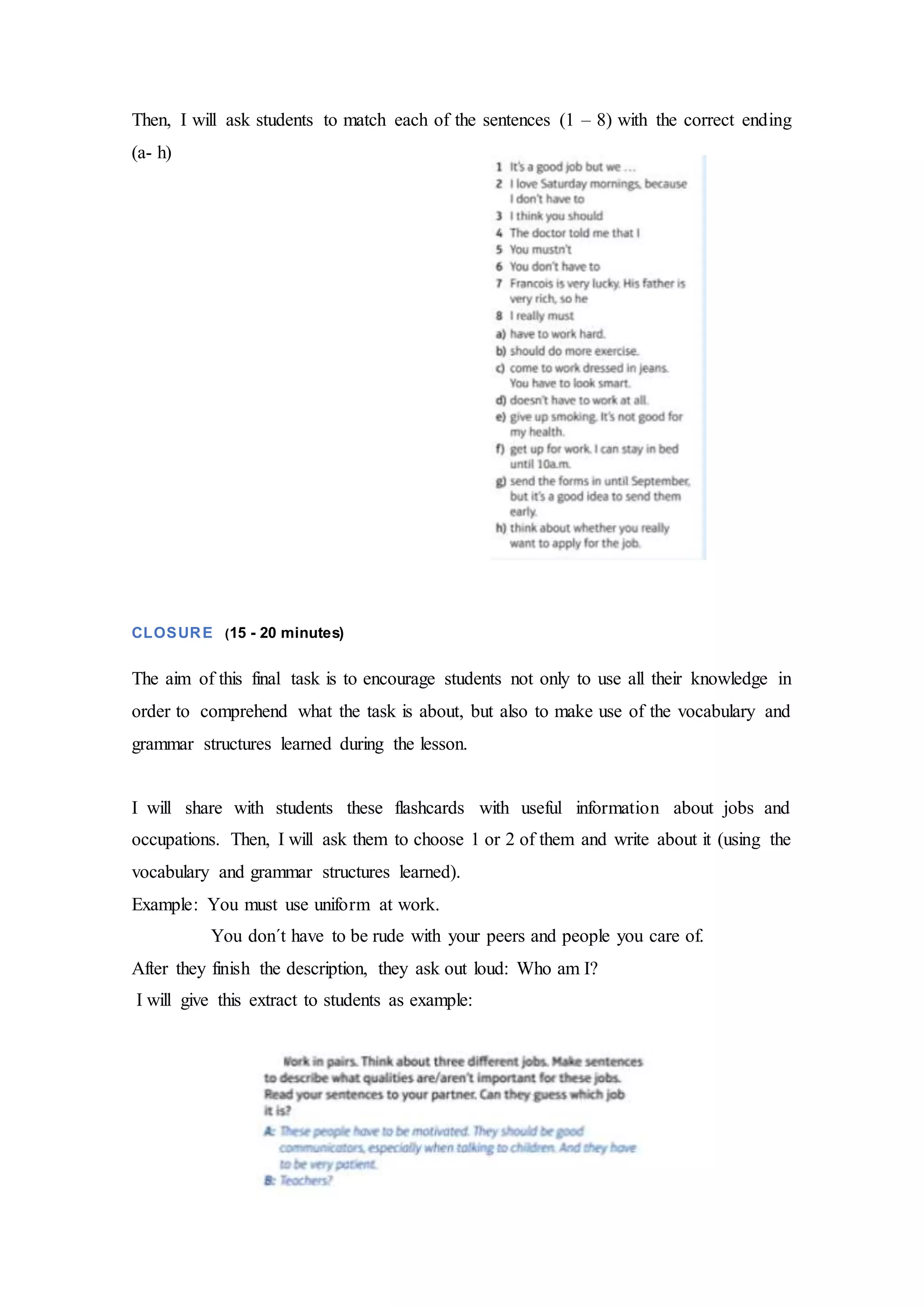 Then, I will ask students to match each of the sentences (1 – 8) with the correct ending
(a- h)
CLOSURE (15 - 20 minutes)
The aim of this final task is to encourage students not only to use all their knowledge in
order to comprehend what the task is about, but also to make use of the vocabulary and
grammar structures learned during the lesson.
I will share with students these flashcards with useful information about jobs and
occupations. Then, I will ask them to choose 1 or 2 of them and write about it (using the
vocabulary and grammar structures learned).
Example: You must use uniform at work.
You don´t have to be rude with your peers and people you care of.
After they finish the description, they ask out loud: Who am I?
I will give this extract to students as example:
 