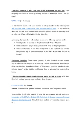 Transition comment to link each stage of the lesson with the next one: Hello
everybody! Let´s start the lesson by checking the topic of Thursday´s lesson… Are you
ready?
WARM- UP (5 - 10 minutes)
To introduce the lesson, I will show students an activity included in the following link:
Best job in the world - English ESL video lesson (islcollective.com). As they watch the
video clip, they will have to answer some reflective questions related to what they see in
the video clip. (They will be included in the video clip).
After seeing the video clip, I will ask them to answer the following questions orally:
 Would you like to have any of the jobs mentioned? Why / Why not?
 What qualification do you need a person should have for the jobs presented?
 Which qualifications do you think are important to find a job? Do you consider
that you have any of those qualifications at your age? Do you think they can be
learned?
Scaffolding strategies: Visual support (pictures) to build a context in which students
have to reflect on what they see in the video clip and use the knowledge learned to talk
about what they have seen with vocabulary of the new unit. Reflective questions in order
to foster student´s critical thinking and helping them to understand the context of the
lesson.
Transition comment to link each stage of the lesson with the next one: Well done!
Now, let´s continue learning some vocabulary from the unit….
PRESENT ATI O N (15 minutes)
Purpose: To introduce the grammar structures used to talk about obligations at work.
In this activity, I will invite students to revise the use of modals with this worksheet:
Introduction to Modal Verbs - English ESL Worksheets for distance learning and physical
classrooms (islcollective.com). Then, I will invite students to work on the exercises given
on it.
 