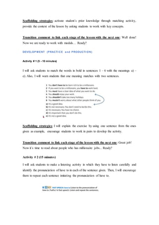 Scaffolding strategies: activate student´s prior knowledge through matching activity,
provide the context of the lesson by asking students to work with key concepts.
Transition comment to link each stage of the lesson with the next one: Well done!
Now we are ready to work with modals… Ready?
DEVELOP M ENT (PRACTI CE and PRODUCTI ON)
Activity # 1 (5 - 10 minutes)
I will ask students to match the words in bold in sentences 1 – 6 with the meanings a) –
e). Also, I will warn students that one meaning matches with two sentences.
Scaffolding strategies: I will explain the exercise by using one sentence from the ones
given as example, encourage students to work in pairs to develop the activity.
Transition comment to link each stage of the lesson with the next one: Great job!
Now it´s time to read about people who has millionaire jobs... Ready?
Activity # 2 (15 minutes)
I will ask students to make a listening activity in which they have to listen carefully and
identify the pronunciation of have to in each of the sentence given. Then, I will encourage
them to repeat each sentence imitating the pronunciation of have to.
 
