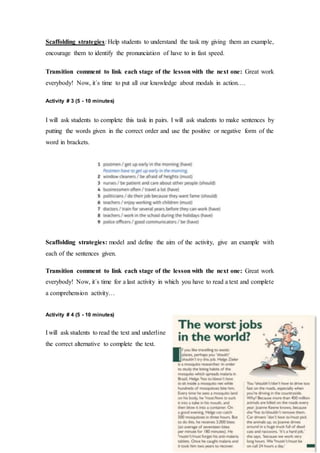 Scaffolding strategies: Help students to understand the task my giving them an example,
encourage them to identify the pronunciation of have to in fast speed.
Transition comment to link each stage of the lesson with the next one: Great work
everybody! Now, it´s time to put all our knowledge about modals in action….
Activity # 3 (5 - 10 minutes)
I will ask students to complete this task in pairs. I will ask students to make sentences by
putting the words given in the correct order and use the positive or negative form of the
word in brackets.
Scaffolding strategies: model and define the aim of the activity, give an example with
each of the sentences given.
Transition comment to link each stage of the lesson with the next one: Great work
everybody! Now, it´s time for a last activity in which you have to read a text and complete
a comprehension activity…
Activity # 4 (5 - 10 minutes)
I will ask students to read the text and underline
the correct alternative to complete the text.
 