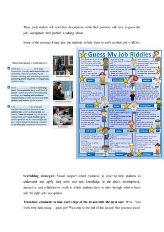 Then, each student will read their descriptions while their partners will have to guess the
job / occupation their partner is talking about.
Some of the resource I may give my students to help them to work on their job´s riddles:
Scaffolding strategies: Visual support (chart /pictures) in order to help students to
understand and apply their prior and new knowledge in the task´s development,
interactive and collaborative work in which students have to infer through what is been
said the right job / occupation.
Transition comment to link each stage of the lesson with the next one: Wow! You
work very hard today… great job! We come to the end of this lesson! See you next class!
 