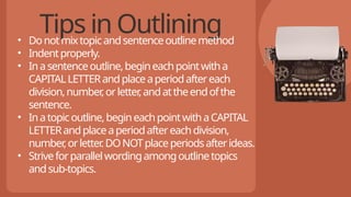 Tips in Outlining
• Donotmixtopicandsentenceoutlinemethod
• Indentproperly.
• Inasentenceoutline,begineachpointwitha
CAPITALLETTERandplaceaperiodaftereach
division,number
,orletter
,andattheendofthe
sentence.
• Inatopicoutline,begineachpointwithaCAPITAL
LETTERandplaceaperiodaftereachdivision,
number
,orletter
.DONOTplaceperiodsafterideas.
• Striveforparallelwordingamongoutlinetopics
andsub-topics.
 