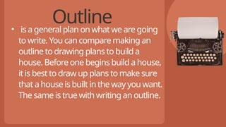 Outline
• is a general plan on what we are going
to write. You can compare making an
outline to drawing plans to build a
house. Before one begins build a house,
it is best to draw up plans to make sure
that a house is built in the way you want.
The same is true with writing an outline.
 