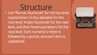 Structure
• Use “Roman Numerals” for the top-level,
‘capital letters’ in the alphabet for the
next level, ‘Arabic Numerals’ for the next
level, and then ‘lowercase letters’ for the
next level. Each numeral or letter is
followed by a period, and each item is
capitalized.
 