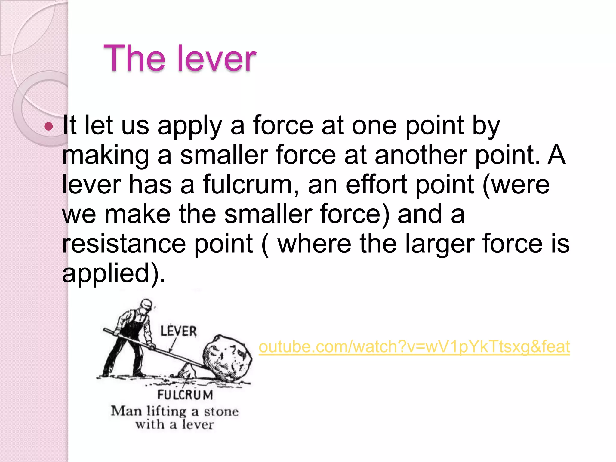 The lever It let us apply a force at one point by making a smaller force at another point. A lever has a fulcrum, an effort point (were we make the smaller force) and a resistance point ( where the larger force is applied).http://www.youtube.com/watch?v=wV1pYkTtsxg&feature=related