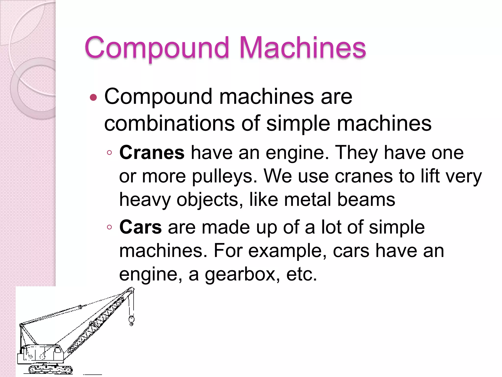 Compound Machines Compound machines are combinations of simple machines Cranes have an engine. They have one or more pulleys. We use cranes to lift very heavy objects, like metal beams Cars are made up of a lot of simple machines. For example, cars have an engine, a gearbox, etc.