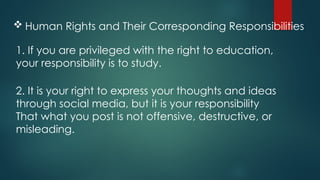  Human Rights and Their Corresponding Responsibilities
1. If you are privileged with the right to education,
your responsibility is to study.
2. It is your right to express your thoughts and ideas
through social media, but it is your responsibility
That what you post is not offensive, destructive, or
misleading.
 