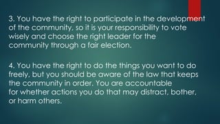 3. You have the right to participate in the development
of the community, so it is your responsibility to vote
wisely and choose the right leader for the
community through a fair election.
4. You have the right to do the things you want to do
freely, but you should be aware of the law that keeps
the community in order. You are accountable
for whether actions you do that may distract, bother,
or harm others.
 